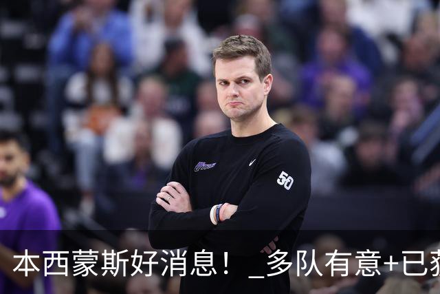 本西蒙斯好消息！ 多队有意+已获一份训练营合同 ，目标2028奥运会